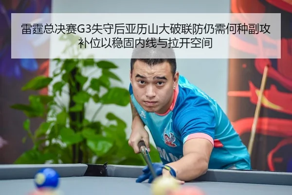 雷霆总决赛G3失守后亚历山大破联防仍需何种副攻补位以稳固内线与拉开空间