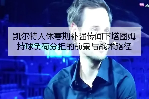 凯尔特人休赛期补强传闻下塔图姆持球负荷分担的前景与战术路径